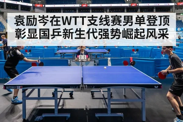 袁励岑在WTT支线赛男单登顶彰显国乒新生代强势崛起风采